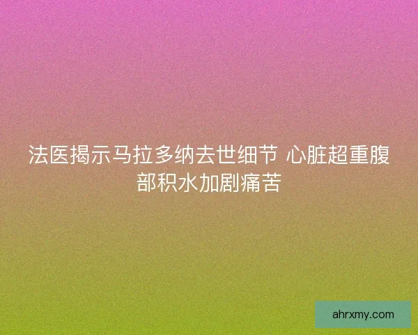 法医揭示马拉多纳去世细节 心脏超重腹部积水加剧痛苦