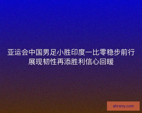 亚运会中国男足小胜印度一比零稳步前行展现韧性再添胜利信心回暖