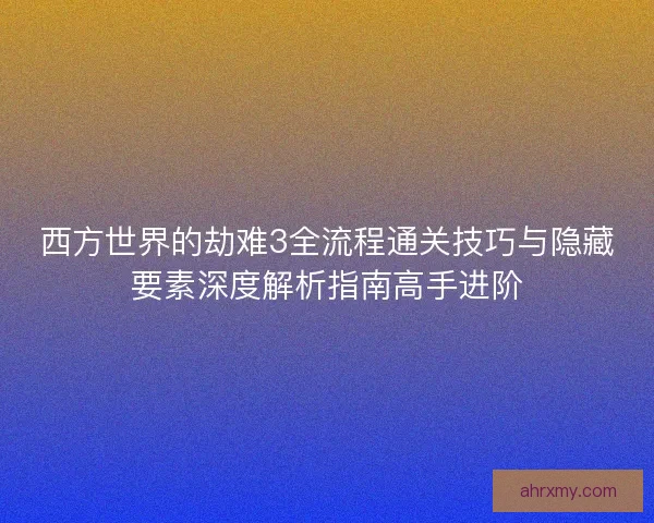西方世界的劫难3全流程通关技巧与隐藏要素深度解析指南高手进阶