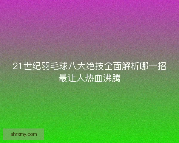 21世纪羽毛球八大绝技全面解析哪一招最让人热血沸腾