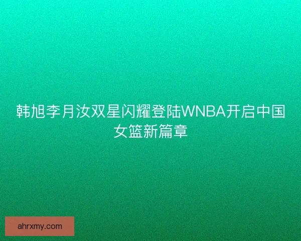 韩旭李月汝双星闪耀登陆WNBA开启中国女篮新篇章