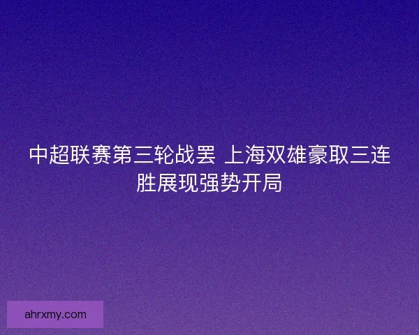 中超联赛第三轮战罢 上海双雄豪取三连胜展现强势开局