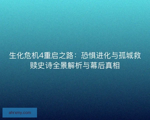 生化危机4重启之路：恐惧进化与孤城救赎史诗全景解析与幕后真相