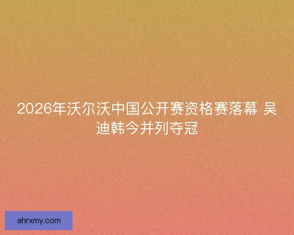 2026年沃尔沃中国公开赛资格赛落幕 吴迪韩今并列夺冠
