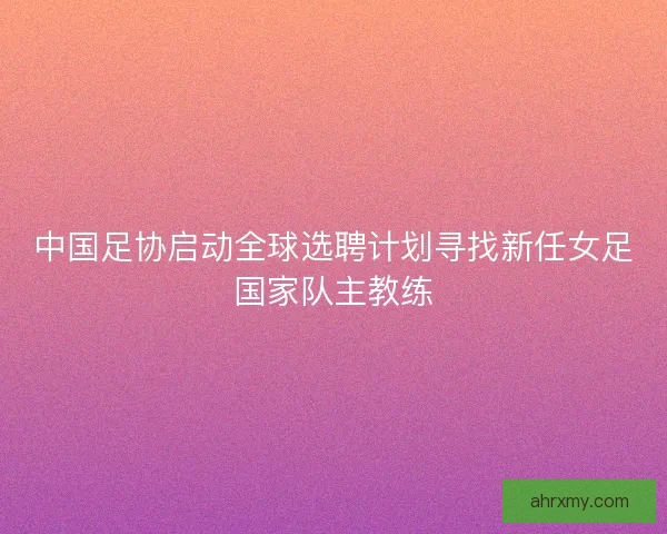 中国足协启动全球选聘计划寻找新任女足国家队主教练