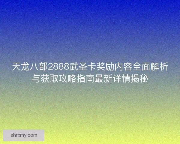 天龙八部2888武圣卡奖励内容全面解析与获取攻略指南最新详情揭秘