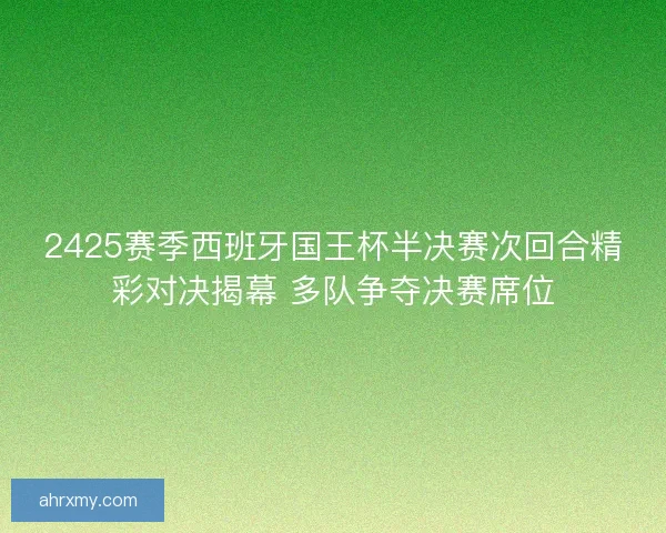 2425赛季西班牙国王杯半决赛次回合精彩对决揭幕 多队争夺决赛席位
