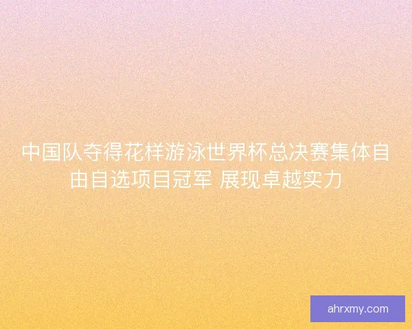 中国队夺得花样游泳世界杯总决赛集体自由自选项目冠军 展现卓越实力