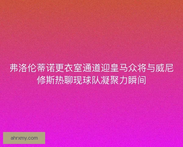 弗洛伦蒂诺更衣室通道迎皇马众将与威尼修斯热聊现球队凝聚力瞬间
