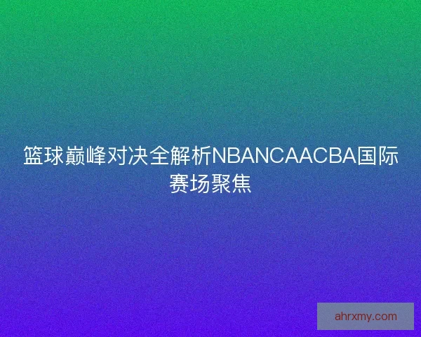 篮球巅峰对决全解析NBANCAACBA国际赛场聚焦