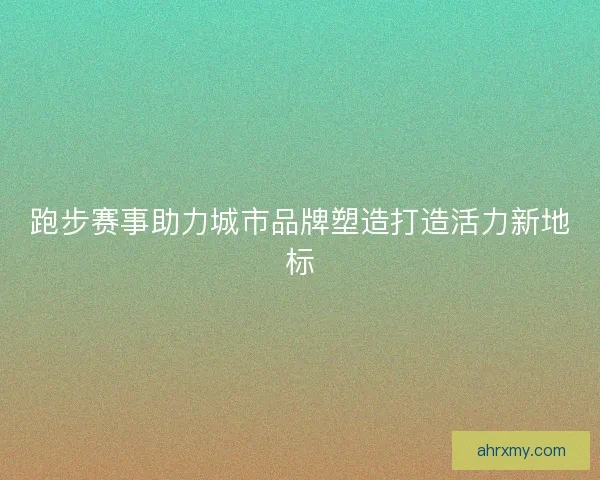 跑步赛事助力城市品牌塑造打造活力新地标