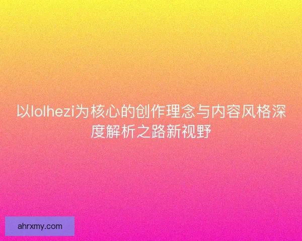 以lolhezi为核心的创作理念与内容风格深度解析之路新视野