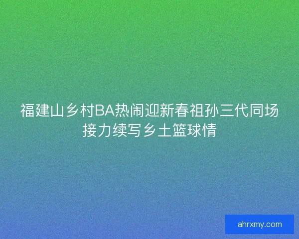 福建山乡村BA热闹迎新春祖孙三代同场接力续写乡土篮球情